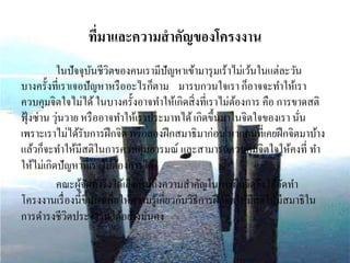 ที่มาและความสาคัญของโครงงาน
ในปัจจุบันชีวิตของคนเรามีปัญหาเข้ามารุมเร้าไม่เว้นในแต่ละวัน
บางครั้งที่เราเจอปัญหาหรืออะไรก็ตาม มารบกวนใจเรา ก็อาจจะทาให้เรา
ควบคุมจิตใจไม่ได้ ในบางครั้งอาจทาให้เกิดสิ่งที่เราไม่ต้องการ คือ การขาดสติ
ฟุ้งซ่าน วุ่นวาย หรืออาจทาให้เราประมาทได้เกิดขึ้นมาในจิตใจของเรา นั่น
เพราะเราไม่ได้รับการฝึกจิต หรือลองฝึกสมาธิมาก่อน หากคนที่เคยฝึกจิตมาบ้าง
แล้วก็จะทาให้มีสติในการควบคุมอารมณ์ และสามารถควบคุมจิตใจให้คงที่ ทา
ให้ไม่เกิดปัญหาที่เราไม่ต้องการได้
คณะผู้จัดทาจึงได้เล็งเห็นถึงความสาคัญในการฝึกจิตจึงได้จัดทา
โครงงานเรื่องนี้ขึ้นมาเพื่อให้ความรู้เกี่ยวกับวิธีการฝึกจิตให้มีสติให้มีสมาธิใน
การดารงชีวิตประจาวันได้อย่างมั่นคง
 