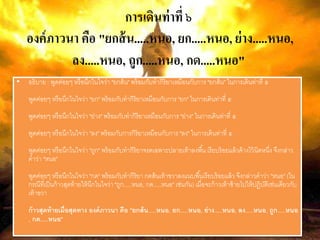 การเดินท่าที่ ๖
องค์ภาวนา คือ "ยกส้น.....หนอ, ยก.....หนอ, ย่าง.....หนอ,
ลง.....หนอ, ถูก.....หนอ, กด.....หนอ"
• อธิบาย : พูดค่อยๆ หรือนึกในใจว่า "ยกส้น" พร้อมกับทากิริยาเหมือนกับการ "ยกส้น" ในการเดินท่าที่ ๕
พูดค่อยๆ หรือนึกในใจว่า "ยก" พร้อมกับทากิริยาเหมือนกับการ "ยก" ในการเดินท่าที่ ๕
พูดค่อยๆ หรือนึกในใจว่า "ย่าง" พร้อมกับทากิริยาเหมือนกับการ "ย่าง" ในการเดินท่าที่ ๕
พูดค่อยๆ หรือนึกในใจว่า "ลง" พร้อมกับการกิริยาเหมือนกับการ "ลง" ในการเดินท่าที่ ๕
พูดค่อยๆ หรือนึกในใจว่า "ถูก" พร้อมกับทากิริยาจรดเฉพาะปลายเท้าลงพื้น เรียบร้อยแล้วค้างไว้นิดหนึ่ง จึงกล่าว
คาว่า "หนอ"
พูดค่อยๆ หรือนึกในใจว่า "กด" พร้อมกับทากิริยา กดส้นเท้าขวาลงแนบพื้นเรียบร้อยแล้ว จึงกล่าวคาว่า "หนอ" (ใน
กรณีที่เป็นก้าวสุดท้ายให้นึกในใจว่า "ถูก.....หนอ, กด.....หนอ" เช่นกัน) เมื่อจะก้าวเท้าซ้ายไปให้ปฏิบัติเช่นเดียวกับ
เท้าขวา
ก้าวสุดท้ายเมื่อสุดทาง องค์ภาวนา คือ "ยกส้น.....หนอ, ยก.....หนอ, ย่าง.....หนอ, ลง.....หนอ, ถูก.....หนอ
, กด.....หนอ"
 