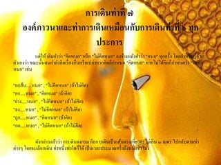 การเดินท่าที่ ๗
องค์ภาวนาและท่าการเดินเหมือนกับการเดินท่าที่ ๖ ทุก
ประการ
แต่ให้ เติมคาว่า "คิดหนอ" หรือ "ไม่คิดหนอ" ลงข้างหลังคาว่า "หนอ" ทุกครั้ง โดยกาหนดรู้ด้วย
ตัวเองว่า ขณะนั้นตนกาลังคิดเรื่องอื่นหรือเปล่าหากคิดก็กาหนด "คิดหนอ" หากไม่ได้คิดก็กาหนดว่า "ไม่คิด
หนอ" เช่น
"ยกส้น.....หนอ" , "ไม่คิดหนอ" (ถ้าไม่คิด)
"ยก.....หนอ" , "คิดหนอ" (ถ้าคิด)
"ย่าง.....หนอ" , "ไม่คิดหนอ" (ถ้าไม่คิด)
"ลง.....หนอ" , "ไม่คิดหนอ" (ถ้าไม่คิด)
"ถูก.....หนอ" , "คิดหนอ" (ถ้าคิด)
"กด.....หนอ" , "ไม่คิดหนอ" (ถ้าไม่คิด)
ดังกล่าวแล้วว่า การเดินจงกรม คือการเดินเป็นเส้นตรงเที่ยวละไม่เกิน ๓ เมตร ไปกลับตามท่า
ต่างๆ โดยจะเลือกเดิน ท่าหนึ่งท่าใดก็ได้เป็นเวลาประมาณครึ่งถึงหนึ่งชั่วโมง
 