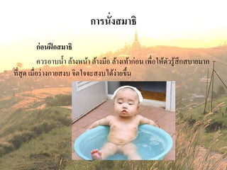 การนั่งสมาธิ
ก่อนฝึกสมาธิ
ควรอาบน้า ล้างหน้า ล้างมือ ล้างเท้าก่อน เพื่อให้ตัวรู้สึกสบายมาก
ที่สุด เมื่อร่างกายสงบ จิตใจจะสงบได้ง่ายขึ้น
 