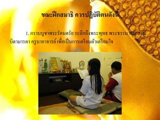 ขณะฝึกสมาธิ ควรปฏิบัติตนดังนี้
1. กราบบูชาพระรัตนตรัย ระลึกถึงพระพุทธ พระธรรม พระสงฆ์
บิดามารดา ครูบาอาจารย์เพื่อเป็นการเตรียมตัวเตรียมใจ
 