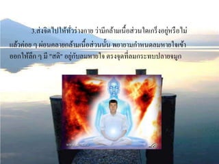 3.ส่งจิตไปให้ทั่วร่างกาย ว่ามีกล้ามเนื้อส่วนใดเกร็งอยู่หรือไม่
แล้วค่อย ๆ ผ่อนคลายกล้ามเนื้อส่วนนั้น พยายามกาหนดลมหายใจเข้า
ออกให้ลึก ๆ มี "สติ" อยู่กับลมหายใจ ตรงจุดที่ลมกระทบปลายจมูก
 