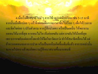 4.เมื่อเริ่มฝึกสมาธิใหม่ ๆ ควรใช้เวลาแต่น้อยก่อน เช่น 5-15 นาที
จากนั้นเมื่อฝึกบ่อย ๆ แล้วจึงค่อยเพิ่มระยะเวลาขึ้นไปเรื่อย ๆ เพื่อให้ร่างกาย
และจิตใจค่อย ๆ ปรับตัวตาม หากรู้สึกปวดขา หรือเป็นเหน็บ ให้พยายาม
อดทนให้มากที่สุด หากทนไม่ไหวจึงค่อยขยับ แต่ควรขยับให้น้อยที่สุด
เพราะการขยับแต่ละครั้งจะทาให้จิตใจกวัดแกว่ง ทาให้สมาธิเคลื่อนได้แต่
ถ้าหากอดทนจนอาการปวด หรือเป็นเหน็บเกิดขึ้นเต็มที่แล้ว อาการเหล่านั้น
จะหายไปเอง แล้วจะเกิดความรู้สึกเบาสบายขึ้นมาแทนที่
 