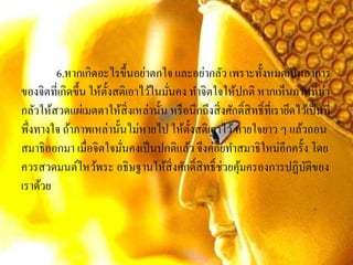 6.หากเกิดอะไรขึ้นอย่าตกใจ และอย่ากลัว เพราะทั้งหมดเป็นอาการ
ของจิตที่เกิดขึ้น ให้ตั้งสติเอาไว้ในมั่นคง ทาจิตใจให้ปกติ หากเห็นภาพที่น่า
กลัวให้สวดแผ่เมตตาให้สิ่งเหล่านั้น หรือนึกถึงสิ่งศักดิ์สิทธิ์ที่เรายึดไว้เป็นที่
พึ่งทางใจ ถ้าภาพเหล่านั้นไม่หายไป ให้ตั้งสติเอาไว้หายใจยาว ๆ แล้วถอน
สมาธิออกมา เมื่อจิตใจมั่นคงเป็นปกติแล้ว จึงค่อยทาสมาธิใหม่อีกครั้ง โดย
ควรสวดมนต์ไหว้พระ อธิษฐานให้สิ่งศักดิ์สิทธิ์ช่วยคุ้มครองการปฏิบัติของ
เราด้วย
 