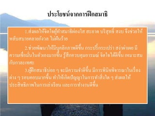 ประโยชน์จากการฝึกสมาธิ
1.ส่งผลให้จิตใจผู้ทาสมาธิผ่องใส สะอาด บริสุทธิ์ สงบ จึงช่วยให้
หลับสบายคลายกังวล ไม่ฝันร้าย
2.ช่วยพัฒนาให้มีบุคลิกภาพดีขึ้น กระปรี้กระเปร่า สง่าผ่าเผย มี
ความเชื่อมั่นในตัวเองมากขึ้น รู้สึกควบคุมอารมณ์ จิตใจได้ดีขึ้น เหมาะสม
กับกาละเทศะ
3.ผู้ฝึกสมาธิบ่อย ๆ จะมีความจาดีขึ้น มีการพินิจพิจารณาในเรื่อง
ต่าง ๆ รอบคอบมากขึ้น ทาให้เกิดปัญญาในการทาสิ่งใด ๆ ส่งผลให้
ประสิทธิภาพในการเล่าเรียน และการทางานดีขึ้น
 
