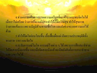 4.ช่วยคลายเครียด และลดความเครียดที่จะเข้ามากระทบจิตใจได้
เมื่อเราไม่เครียด ร่างกายก็จะหลั่งสารทาให้เกิดความสุข ทาให้สุขภาพ
ร่างกายแข็งแรง เพราะมีภูมิต้านทานเชื้อโรค และยังช่วยชะลอความแก่ได้
ด้วย
5.ทาให้จิตใจอ่อนโยนขึ้น เอื้อเฟื้อเผื่อแผ่ เกิดความประพฤติดีทั้ง
ทางกาย วาจา และจิตใจ
6.ระงับอารมณ์โมโห อารมณ์ร้ายต่าง ๆ ได้เพราะการฝึกสมาธิช่วย
ให้จิตสงบนิ่งมากขึ้น และเมื่อจิตสงบนิ่งแล้วจะมีพลังยับยั้งการกระทาทาง
กาย วาจา ใจได้
 