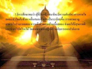 7.มีการศึกษาพบว่า ผู้ที่มีจิตเป็นสมาธิจะมีความดันอัตราการหายใจ
ลดลง หัวใจเต้นช้าลง คลื่นสมองช้าและเป็นระเบียบขึ้น การเผาผลาญ
อาหารในร่างกายลดลง ความตึงตัวของกล้ามเนื้อลดลง ส่งผลให้มีสุขภาพดี
และช่วยบาบัดโรคได้โดยเฉพาะหากปฏิบัติร่วมกับการออกกาลังกาย
 