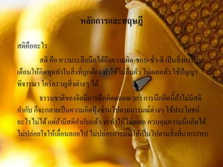 หลักการและทฤษฎี
สติคืออะไร
สติ คือ ความระลึกนึกได้ถึงความผิด-ชอบ-ชั่ว-ดี เป็นสิ่งกระตุ้น
เตือนให้คิดพูดทาในสิ่งที่ถูกต้อง ทาให้ไม่ลืมตัว ไม่เผลอตัว ใช้ปัญญา
พิจารณา ใคร่ครวญสิ่งต่างๆ ได้
ธรรมชาติของจิตมีการนึกคิดตลอดเวลา การนึกคิดนี้ถ้าไม่มีสติ
กากับ ก็จะกลายเป็นความคิดฟุ้งซ่านไปตามอารมณ์ต่างๆ ใช้ประโยชน์
อะไรไม่ได้แต่ถ้ามีสติกากับแล้ว จะทาให้ไม่เผลอ ควบคุมความนึกคิดได้
ไม่ปล่อยใจให้เลื่อนลอยไป ไม่ปล่อยอารมณ์ให้เป็นไปตามสิ่งที่มากระทบ
 