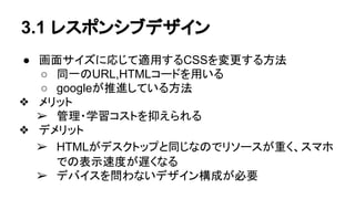 3.1 レスポンシブデザイン
● 画面サイズに応じて適用するCSSを変更する方法
○ 同一のURL,HTMLコードを用いる
○ googleが推進している方法
❖ メリット
➢ 管理・学習コストを抑えられる
❖ デメリット
➢ HTMLがデスクトップと同じなのでリソースが重く、スマホ
での表示速度が遅くなる
➢ デバイスを問わないデザイン構成が必要
 