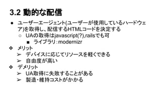 3.2 動的な配信
● ユーザーエージェント(ユーザーが使用しているハードウェ
ア)を取得し、配信するHTMLコードを決定する
○ UAの取得はjavascript(?),railsでも可
■ ライブラリ：modernizr
❖ メリット
➢ デバイスに応じてリソースを軽くできる
➢ 自由度が高い
❖ デメリット
➢ UA取得に失敗することがある
➢ 製造・維持コストがかかる
 