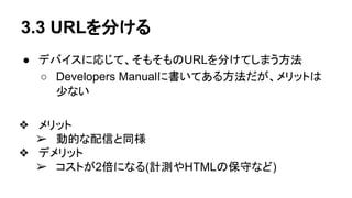3.3 URLを分ける
● デバイスに応じて、そもそものURLを分けてしまう方法
○ Developers Manualに書いてある方法だが、メリットは
少ない
❖ メリット
➢ 動的な配信と同様
❖ デメリット
➢ コストが2倍になる(計測やHTMLの保守など)
 