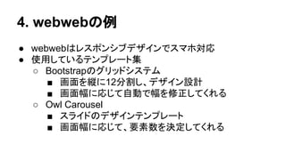 4. webwebの例
● webwebはレスポンシブデザインでスマホ対応
● 使用しているテンプレート集
○ Bootstrapのグリッドシステム
■ 画面を縦に12分割し、デザイン設計
■ 画面幅に応じて自動で幅を修正してくれる
○ Owl Carousel
■ スライドのデザインテンプレート
■ 画面幅に応じて、要素数を決定してくれる
 