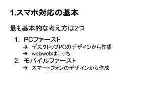 1.スマホ対応の基本
最も基本的な考え方は2つ
1. PCファースト
➔ デスクトップPCのデザインから作成
➔ webwebはこっち
2. モバイルファースト
➔ スマートフォンのデザインから作成
 