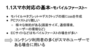 1.1スマホ対応の基本~モバイルファースト~
● モバイル⇒タブレット⇒デスクトップの順にcssを作成
● PCファストより難しい
○ 様々な制約がある(画面サイズ、通信環境、 　　
ユーザーの環境など)
● ECサイトなどはモバイルファーストの場合が多い
　　　
コンテンツ利用者の多くがスマホユーザーで
ある場合に用いる
 