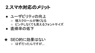 2.スマホ対応のメリット
● ユーザビリティの向上
○ 横スクロールが無くなる
○ ピンチしなくても見えるフォントサイズ
● 直帰率の低下
★ SEO的に効果はない
○ はずだったんですが...
 