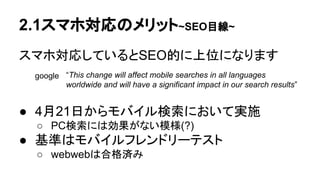 2.1スマホ対応のメリット~SEO目線~
スマホ対応しているとSEO的に上位になります
google
● 4月21日からモバイル検索において実施
○ PC検索には効果がない模様(?)
● 基準はモバイルフレンドリーテスト
○ webwebは合格済み
“This change will affect mobile searches in all languages
worldwide and will have a significant impact in our search results”
 