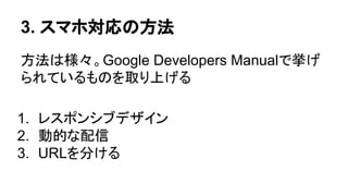 3. スマホ対応の方法
方法は様々。Google Developers Manualで挙げ
られているものを取り上げる
1. レスポンシブデザイン
2. 動的な配信
3. URLを分ける
 