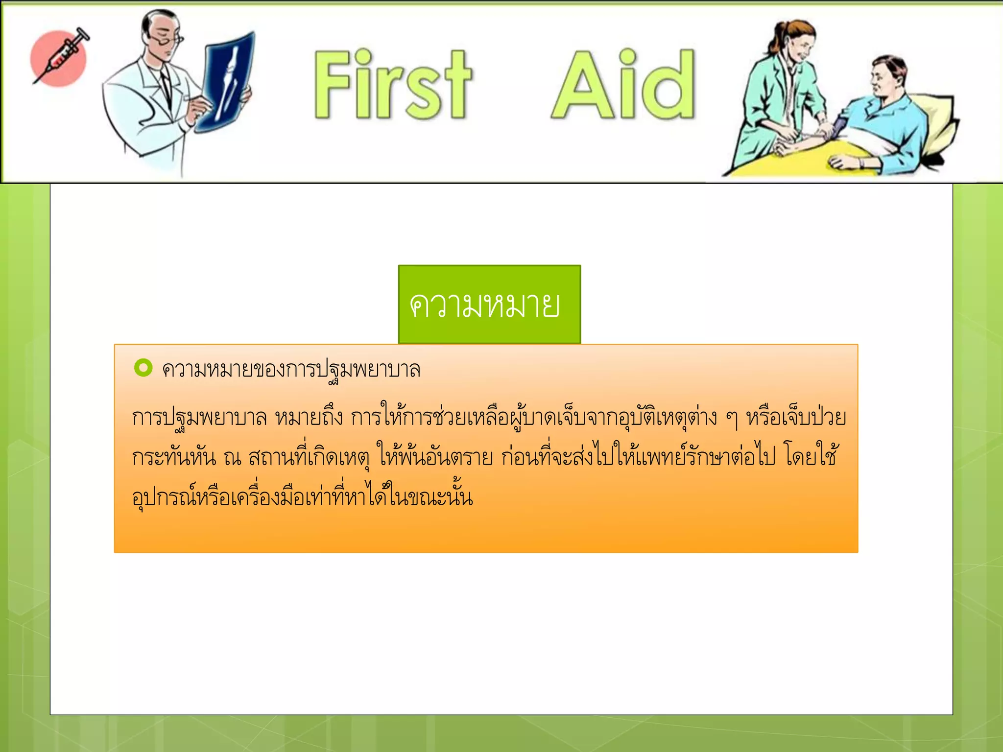 ความหมาย
 ความหมายของการปฐมพยาบาล
การปฐมพยาบาล หมายถึง การให้การช่วยเหลือผู้บาดเจ็บจากอุบัติเหตุต่าง ๆ หรือเจ็บป่วย
กระทันหัน ณ สถานที่เกิดเหตุ ให้พ้นอันตราย ก่อนที่จะส่งไปให้แพทย์รักษาต่อไป โดยใช้
อุปกรณ์หรือเครื่องมือเท่าที่หาได้ในขณะนั้น
 