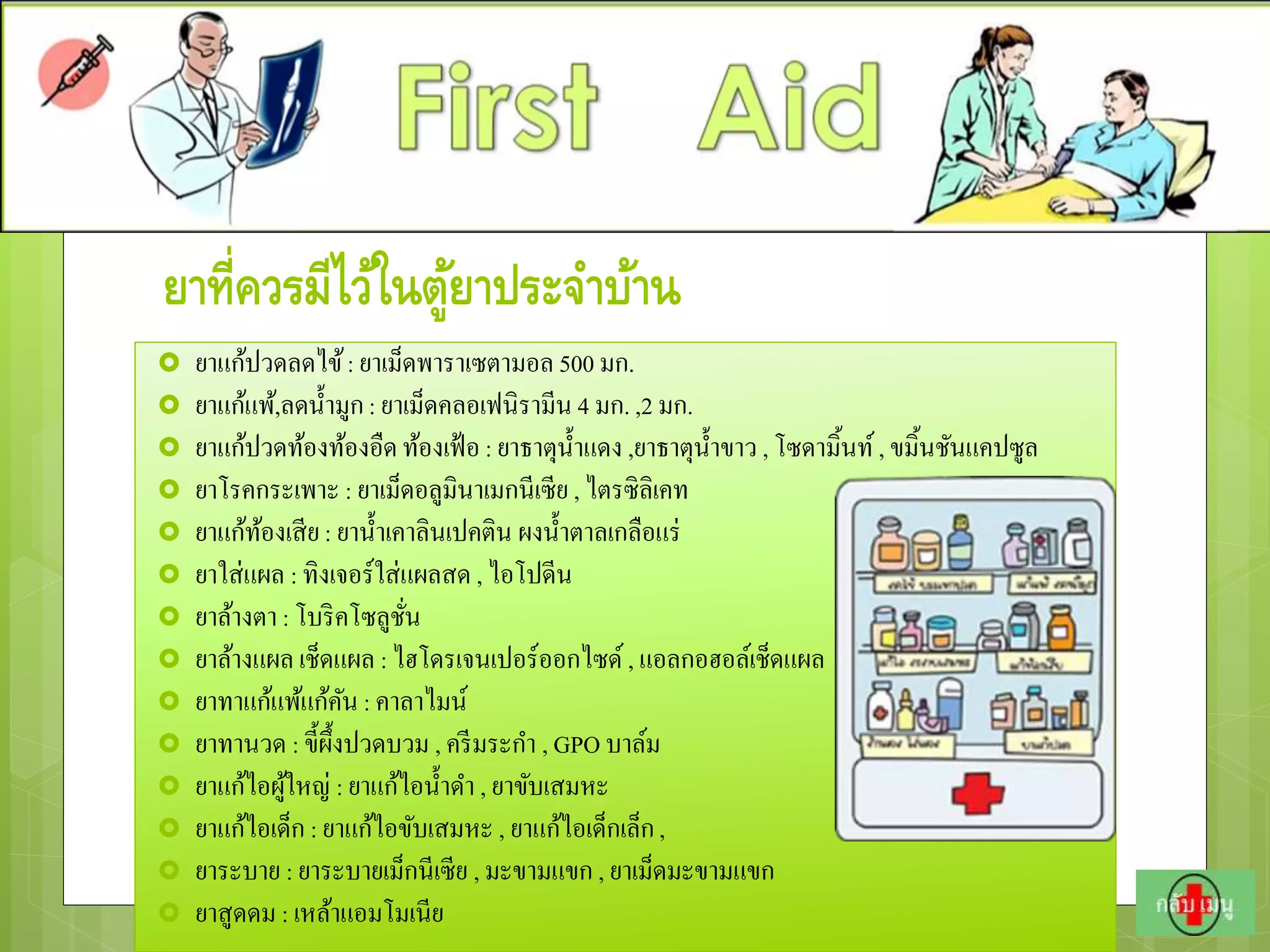 ยาที่ควรมีไว้ในตู้ยาประจาบ้าน
 ยาแก้ปวดลดไข้: ยาเม็ดพาราเซตามอล 500 มก.
 ยาแก้แพ้,ลดน้ามูก: ยาเม็ดคลอเฟนิรามีน 4 มก. ,2 มก.
 ยาแก้ปวดท้องท้องอืดท้องเฟ้อ : ยาธาตุน้าแดง ,ยาธาตุน้าขาว , โซดามิ้นท์, ขมิ้นชันแคปซูล
 ยาโรคกระเพาะ : ยาเม็ดอลูมินาเมกนีเซีย , ไตรซิลิเคท
 ยาแก้ท้องเสีย: ยาน้าเคาลินเปคติน ผงน้าตาลเกลือแร่
 ยาใส่แผล : ทิงเจอร์ใส่แผลสด , ไอโปดีน
 ยาล้างตา : โบริคโซลูชั่น
 ยาล้างแผล เช็ดแผล : ไฮโดรเจนเปอร์ออกไซด์ , แอลกอฮอล์เช็ดแผล
 ยาทาแก้แพ้แก้คัน : คาลาไมน์
 ยาทานวด : ขี้ผึ้งปวดบวม , ครีมระกา , GPO บาล์ม
 ยาแก้ไอผู้ใหญ่ : ยาแก้ไอน้าดา , ยาขับเสมหะ
 ยาแก้ไอเด็ก : ยาแก้ไอขับเสมหะ , ยาแก้ไอเด็กเล็ก,
 ยาระบาย : ยาระบายเม็กนีเซีย , มะขามแขก , ยาเม็ดมะขามแขก
 ยาสูดดม : เหล้าแอมโมเนีย
 