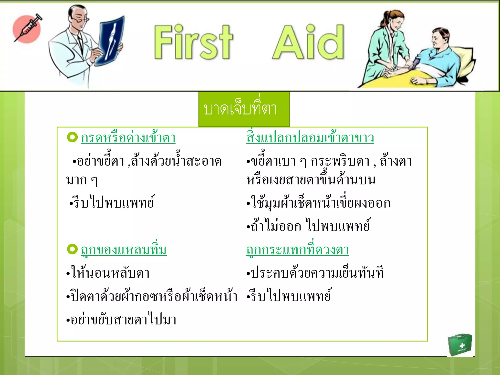 บาดเจ็บที่ตา
กรดหรือด่างเข้าตา
•อย่าขยี้ตา ,ล้างด้วยน้าสะอาด
มาก ๆ
•รีบไปพบแพทย์
ถูกของแหลมทิ่ม
•ให้นอนหลับตา
•ปิดตาด้วยผ้ากอซหรือผ้าเช็ดหน้า
•อย่าขยับสายตาไปมา
สิ่งแปลกปลอมเข้าตาขาว
•ขยี้ตาเบา ๆ กระพริบตา , ล้างตา
หรือเงยสายตาขึ้นด้านบน
•ใช้มุมผ้าเช็ดหน้าเขี่ยผงออก
•ถ้าไม่ออก ไปพบแพทย์
ถูกกระแทกที่ดวงตา
•ประคบด้วยความเย็นทันที
•รีบไปพบแพทย์
 