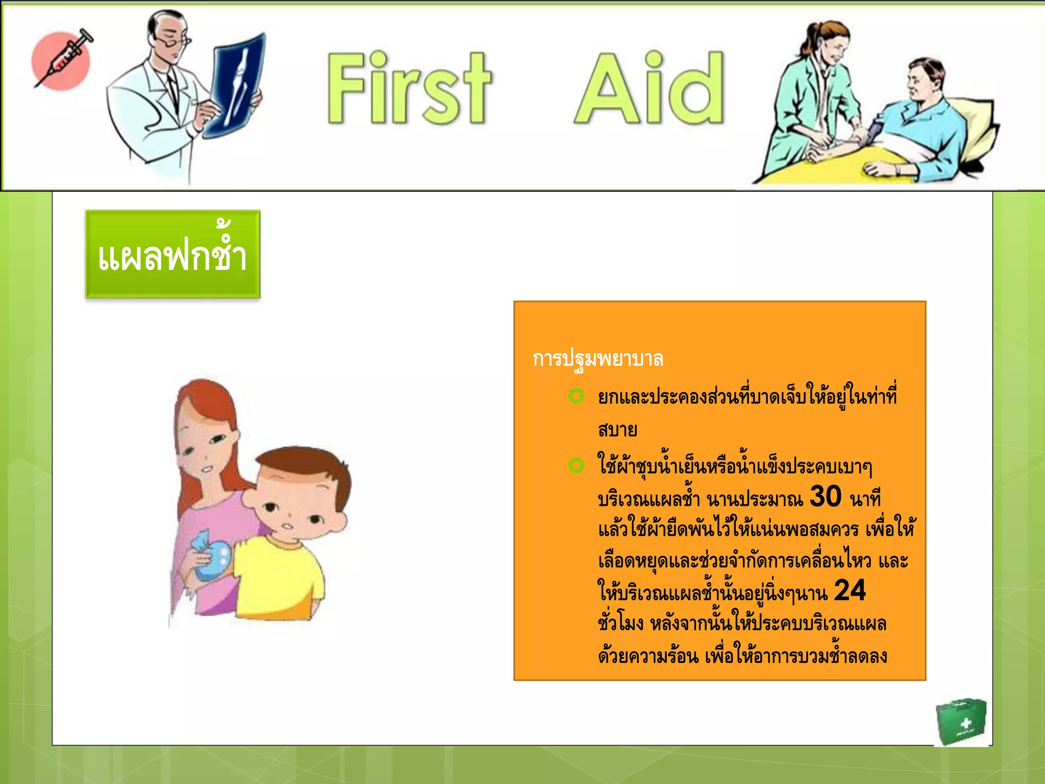แผลฟกช้า
การปฐมพยาบาล
 ยกและประคองส่วนที่บาดเจ็บให้อยู่ในท่าที่
สบาย
 ใช้ผ้าชุบน้าเย็นหรือน้าแข็งประคบเบาๆ
บริเวณแผลช้า นานประมาณ 30 นาที
แล้วใช้ผ้ายืดพันไว้ให้แน่นพอสมควร เพื่อให้
เลือดหยุดและช่วยจากัดการเคลื่อนไหว และ
ให้บริเวณแผลช้านั้นอยู่นิ่งๆนาน 24
ชั่วโมง หลังจากนั้นให้ประคบบริเวณแผล
ด้วยความร้อน เพื่อให้อาการบวมช้าลดลง
 