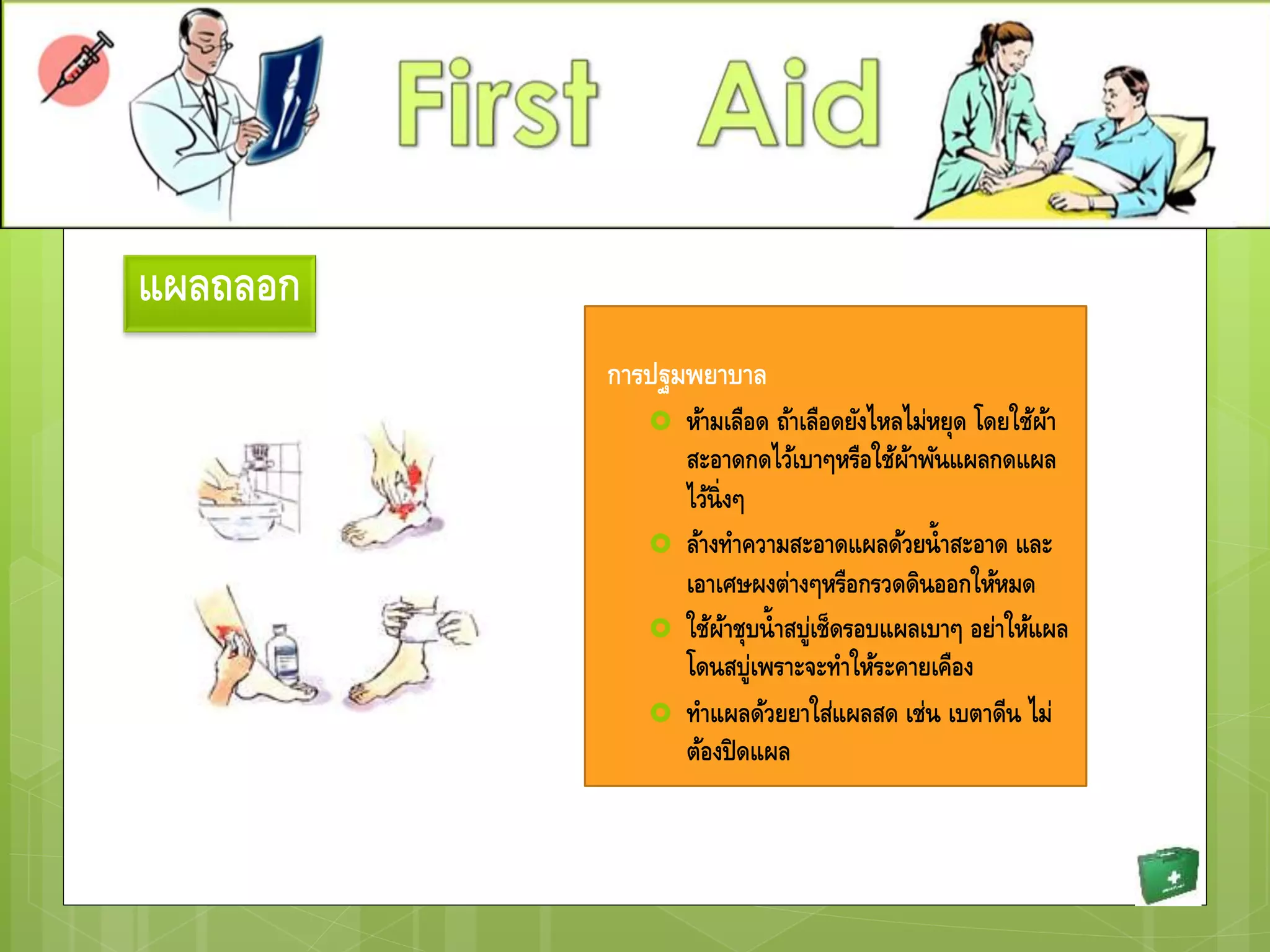 แผลถลอก
การปฐมพยาบาล
 ห้ามเลือด ถ้าเลือดยังไหลไม่หยุด โดยใช้ผ้า
สะอาดกดไว้เบาๆหรือใช้ผ้าพันแผลกดแผล
ไว้นิ่งๆ
 ล้างทาความสะอาดแผลด้วยน้าสะอาด และ
เอาเศษผงต่างๆหรือกรวดดินออกให้หมด
 ใช้ผ้าชุบน้าสบู่เช็ดรอบแผลเบาๆ อย่าให้แผล
โดนสบู่เพราะจะทาให้ระคายเคือง
 ทาแผลด้วยยาใส่แผลสด เช่น เบตาดีน ไม่
ต้องปิดแผล
 