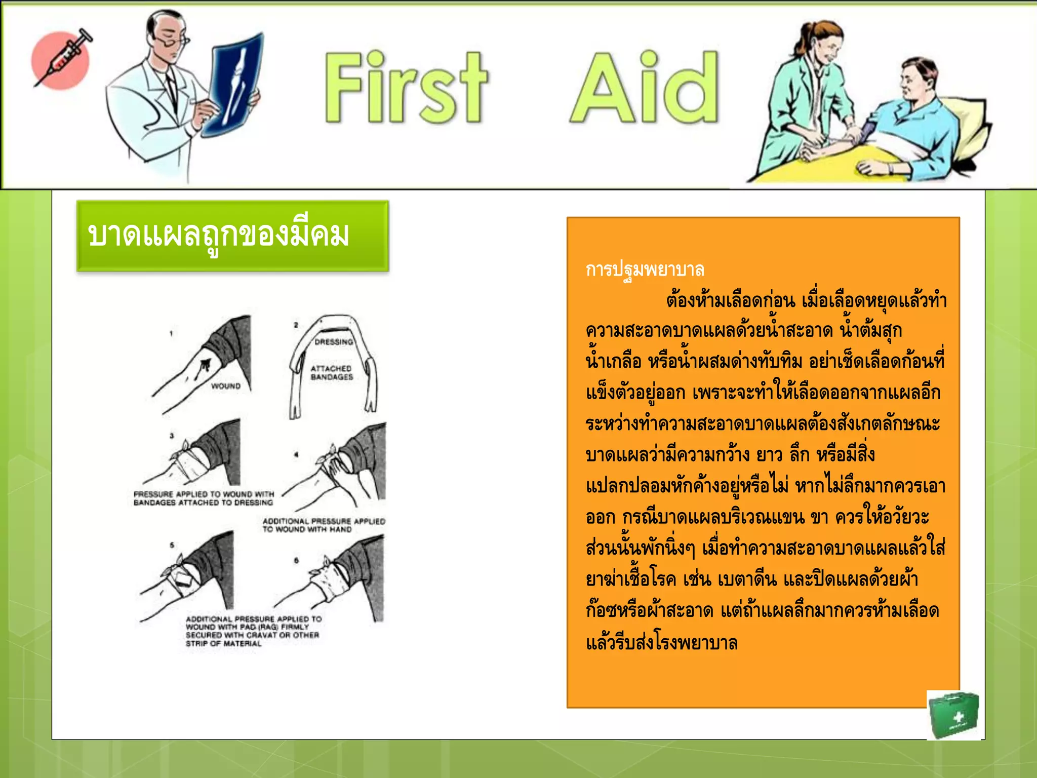 บาดแผลถูกของมีคม
การปฐมพยาบาล
ต้องห้ามเลือดก่อน เมื่อเลือดหยุดแล้วทา
ความสะอาดบาดแผลด้วยน้าสะอาด น้าต้มสุก
น้าเกลือ หรือน้าผสมด่างทับทิม อย่าเช็ดเลือดก้อนที่
แข็งตัวอยู่ออก เพราะจะทาให้เลือดออกจากแผลอีก
ระหว่างทาความสะอาดบาดแผลต้องสังเกตลักษณะ
บาดแผลว่ามีความกว้าง ยาว ลึก หรือมีสิ่ง
แปลกปลอมหักค้างอยู่หรือไม่ หากไม่ลึกมากควรเอา
ออก กรณีบาดแผลบริเวณแขน ขา ควรให้อวัยวะ
ส่วนนั้นพักนิ่งๆ เมื่อทาความสะอาดบาดแผลแล้วใส่
ยาฆ่าเชื้อโรค เช่น เบตาดีน และปิดแผลด้วยผ้า
ก๊อซหรือผ้าสะอาด แต่ถ้าแผลลึกมากควรห้ามเลือด
แล้วรีบส่งโรงพยาบาล
 