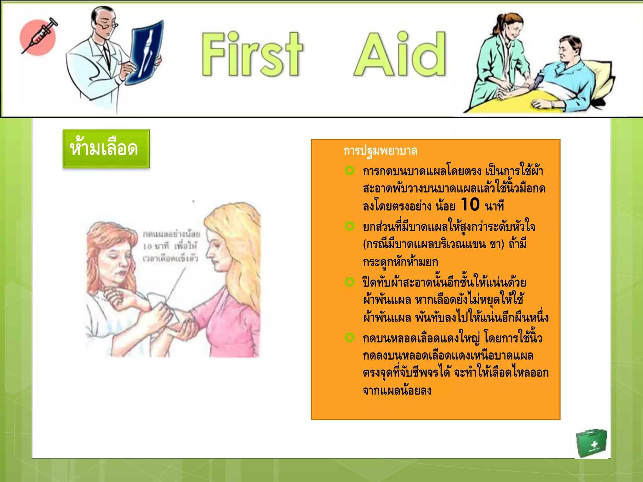 การปฐมพยาบาล
 การกดบนบาดแผลโดยตรง เป็นการใช้ผ้า
สะอาดพับวางบนบาดแผลแล้วใช้นิ้วมือกด
ลงโดยตรงอย่าง น้อย 10 นาที
 ยกส่วนที่มีบาดแผลให้สูงกว่าระดับหัวใจ
(กรณีมีบาดแผลบริเวณแขน ขา) ถ้ามี
กระดูกหักห้ามยก
 ปิดทับผ้าสะอาดนั้นอีกชั้นให้แน่นด้วย
ผ้าพันแผล หากเลือดยังไม่หยุดให้ใช้
ผ้าพันแผล พันทับลงไปให้แน่นอีกผืนหนึ่ง
 กดบนหลอดเลือดแดงใหญ่ โดยการใช้นิ้ว
กดลงบนหลอดเลือดแดงเหนือบาดแผล
ตรงจุดที่จับชีพจรได้ จะทาให้เลือดไหลออก
จากแผลน้อยลง
ห้ามเลือด
 