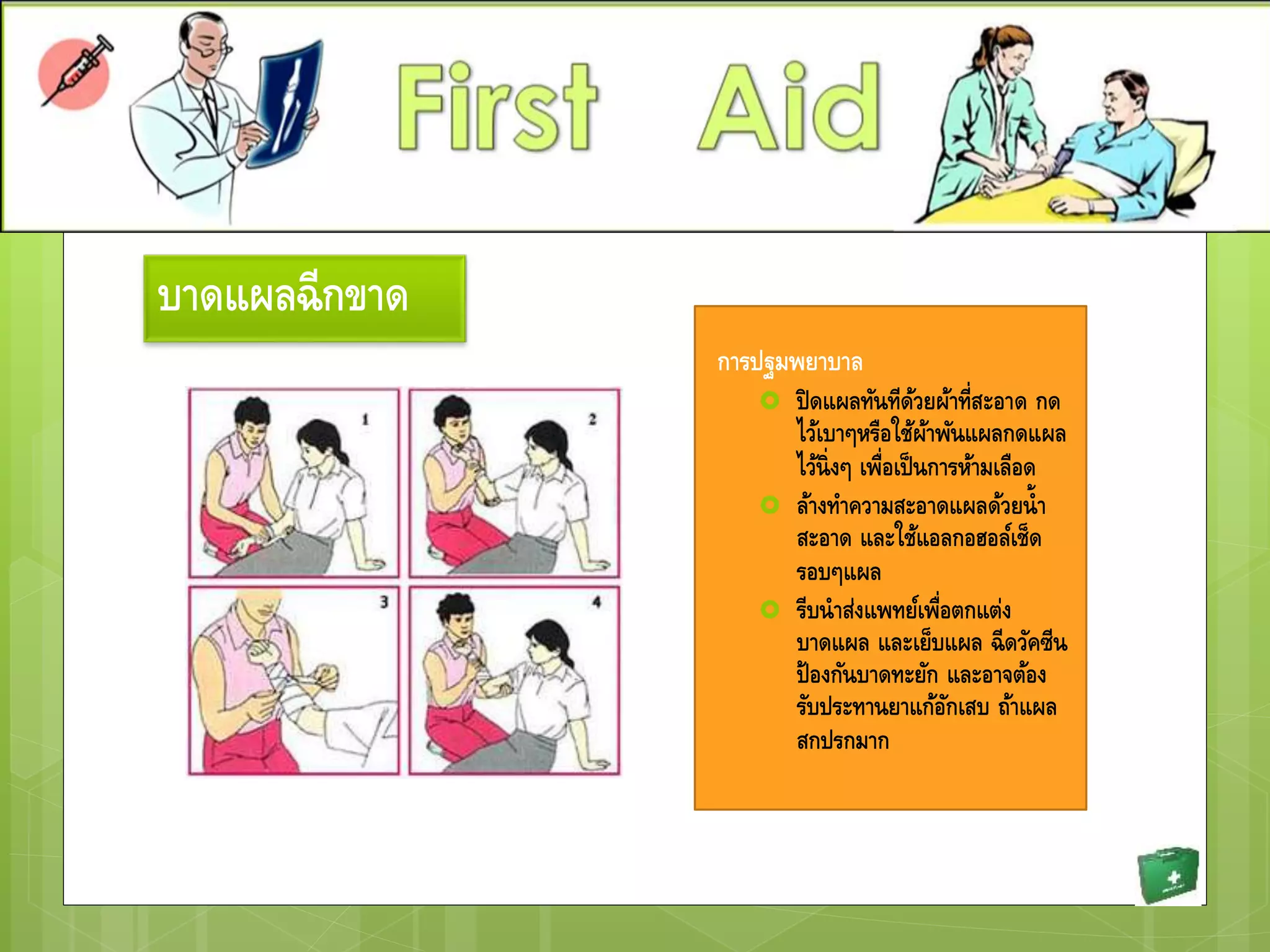 บาดแผลฉีกขาด
การปฐมพยาบาล
 ปิดแผลทันทีด้วยผ้าที่สะอาด กด
ไว้เบาๆหรือใช้ผ้าพันแผลกดแผล
ไว้นิ่งๆ เพื่อเป็นการห้ามเลือด
 ล้างทาความสะอาดแผลด้วยน้า
สะอาด และใช้แอลกอฮอล์เช็ด
รอบๆแผล
 รีบนาส่งแพทย์เพื่อตกแต่ง
บาดแผล และเย็บแผล ฉีดวัคซีน
ป้องกันบาดทะยัก และอาจต้อง
รับประทานยาแก้อักเสบ ถ้าแผล
สกปรกมาก
 