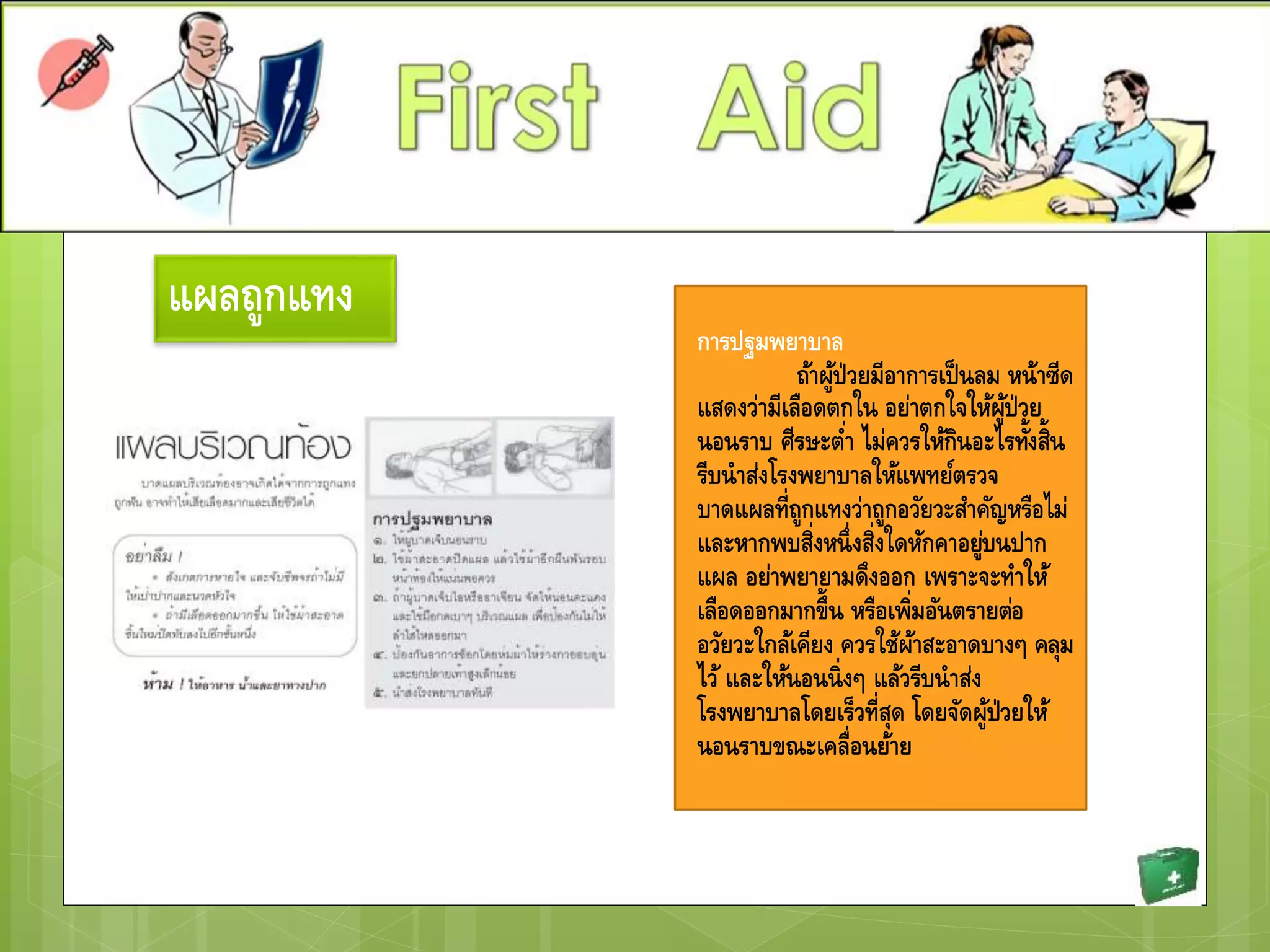 แผลถูกแทง
การปฐมพยาบาล
ถ้าผู้ป่วยมีอาการเป็นลม หน้าซีด
แสดงว่ามีเลือดตกใน อย่าตกใจให้ผู้ป่วย
นอนราบ ศีรษะต่า ไม่ควรให้กินอะไรทั้งสิ้น
รีบนาส่งโรงพยาบาลให้แพทย์ตรวจ
บาดแผลที่ถูกแทงว่าถูกอวัยวะสาคัญหรือไม่
และหากพบสิ่งหนึ่งสิ่งใดหักคาอยู่บนปาก
แผล อย่าพยายามดึงออก เพราะจะทาให้
เลือดออกมากขึ้น หรือเพิ่มอันตรายต่อ
อวัยวะใกล้เคียง ควรใช้ผ้าสะอาดบางๆ คลุม
ไว้ และให้นอนนิ่งๆ แล้วรีบนาส่ง
โรงพยาบาลโดยเร็วที่สุด โดยจัดผู้ป่วยให้
นอนราบขณะเคลื่อนย้าย
 