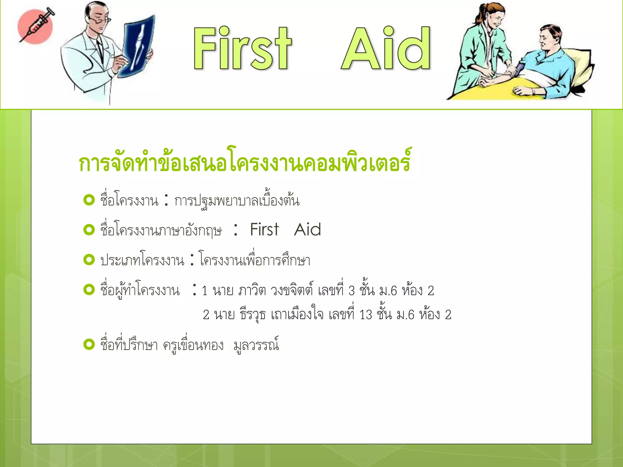 การจัดทาข้อเสนอโครงงานคอมพิวเตอร์
 ชื่อโครงงาน : การปฐมพยาบาลเบื้องต้น
 ชื่อโครงงานภาษาอังกฤษ : First Aid
 ประเภทโครงงาน : โครงงานเพื่อการศึกษา
 ชื่อผู้ทาโครงงาน : 1 นาย ภาวิต วงขจิตต์ เลขที่ 3 ชั้น ม.6 ห้อง 2
2 นาย ธีรวุธ เถาเมืองใจ เลขที่ 13 ชั้น ม.6 ห้อง 2
 ชื่อที่ปรึกษา ครูเขื่อนทอง มูลวรรณ์
 