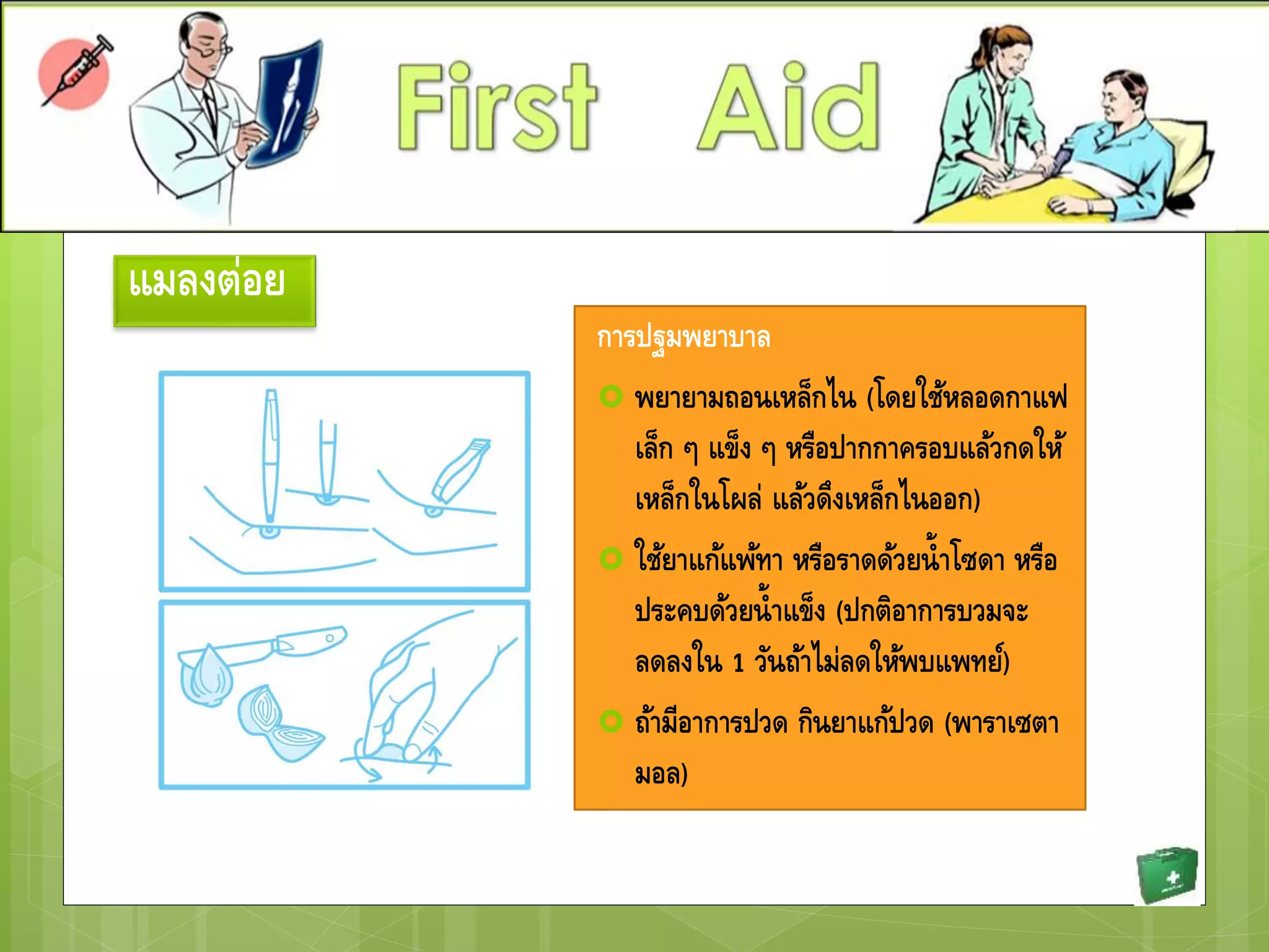 แมลงต่อย
การปฐมพยาบาล
 พยายามถอนเหล็กไน (โดยใช้หลอดกาแฟ
เล็ก ๆ แข็ง ๆ หรือปากกาครอบแล้วกดให้
เหล็กในโผล่ แล้วดึงเหล็กไนออก)
 ใช้ยาแก้แพ้ทา หรือราดด้วยน้าโซดา หรือ
ประคบด้วยน้าแข็ง (ปกติอาการบวมจะ
ลดลงใน 1 วันถ้าไม่ลดให้พบแพทย์)
 ถ้ามีอาการปวด กินยาแก้ปวด (พาราเซตา
มอล)
 