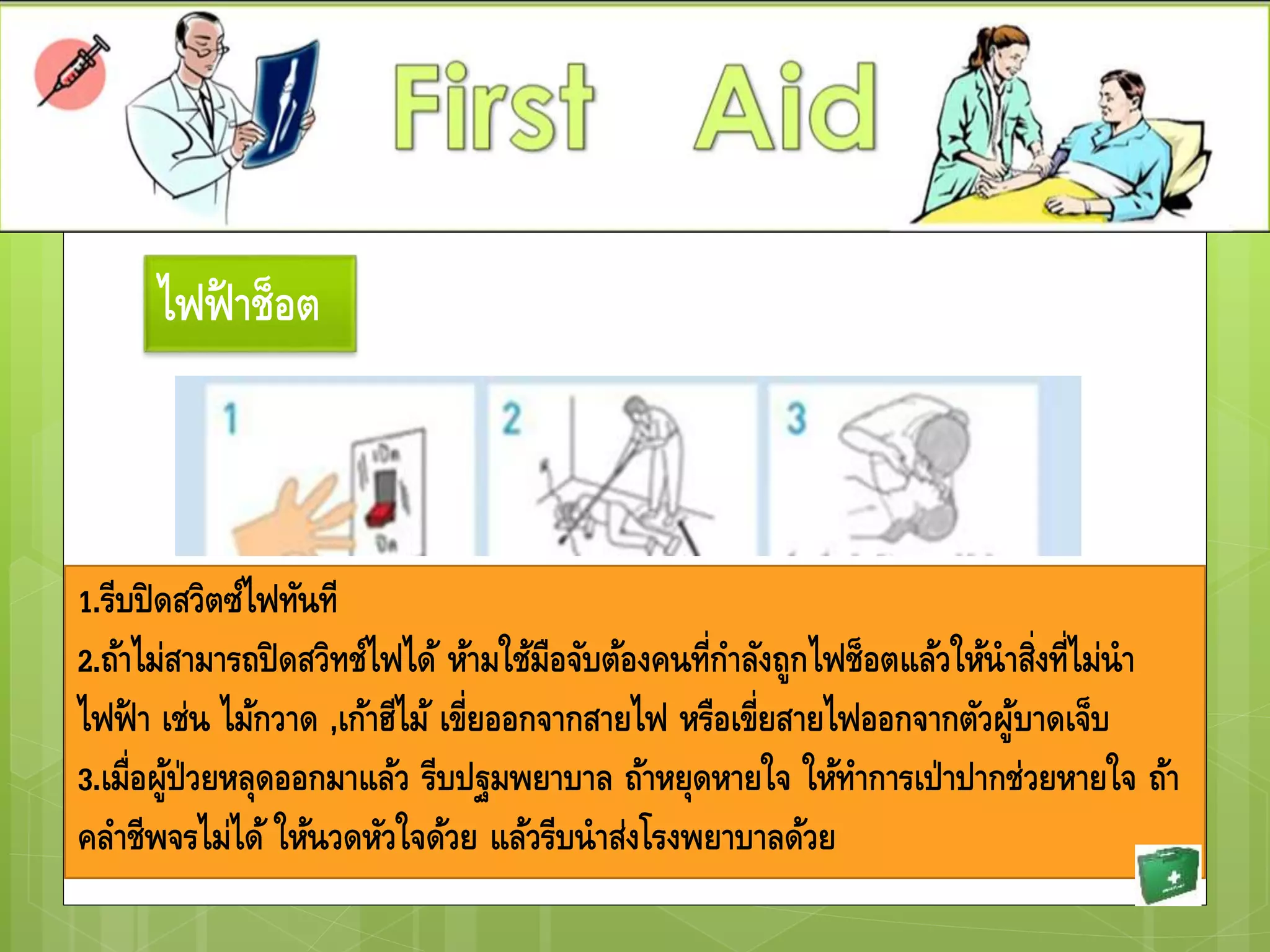 ไฟฟ้ าช็อต
1.รีบปิดสวิตซ์ไฟทันที
2.ถ้าไม่สามารถปิดสวิทช์ไฟได้ ห้ามใช้มือจับต้องคนที่กาลังถูกไฟช็อตแล้วให้นาสิ่งที่ไม่นา
ไฟฟ้ า เช่น ไม้กวาด ,เก้าฮีไม้ เขี่ยออกจากสายไฟ หรือเขี่ยสายไฟออกจากตัวผู้บาดเจ็บ
3.เมื่อผู้ป่วยหลุดออกมาแล้ว รีบปฐมพยาบาล ถ้าหยุดหายใจ ให้ทาการเป่าปากช่วยหายใจ ถ้า
คลาชีพจรไม่ได้ ให้นวดหัวใจด้วย แล้วรีบนาส่งโรงพยาบาลด้วย
 