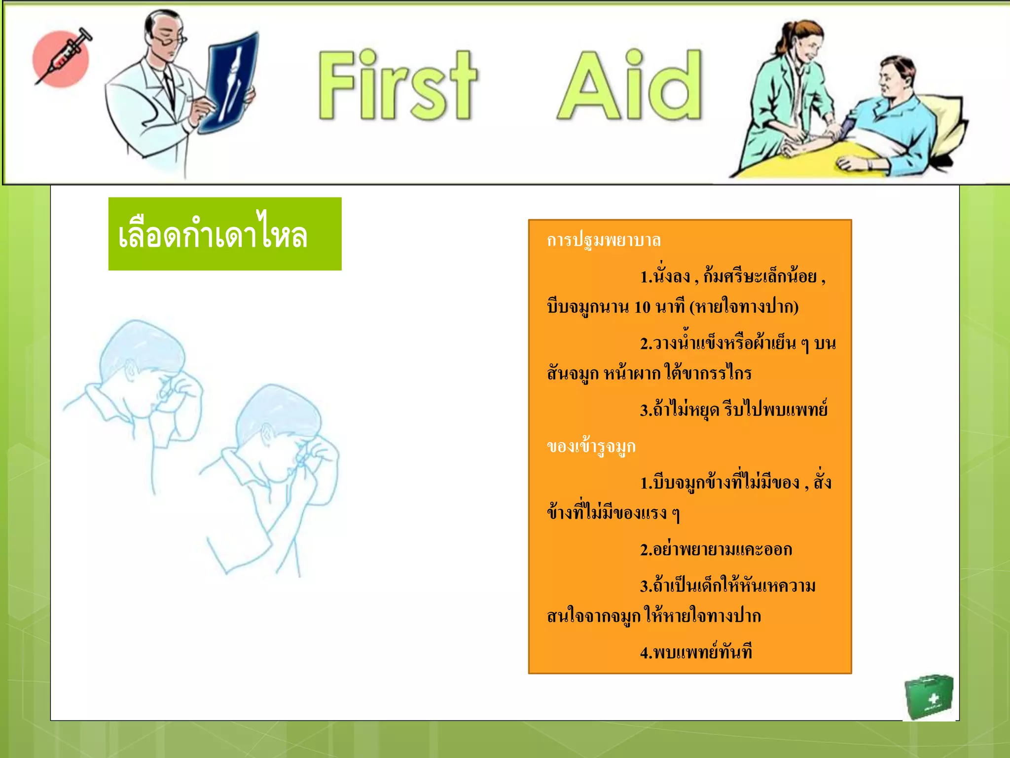 เลือดกาเดาไหล การปฐมพยาบาล
1.นั่งลง , ก้มศรีษะเล็กน้อย ,
บีบจมูกนาน 10 นาที (หายใจทางปาก)
2.วางน้าแข็งหรือผ้าเย็น ๆ บน
สันจมูก หน้าผาก ใต้ขากรรไกร
3.ถ้าไม่หยุด รีบไปพบแพทย์
ของเข้ารูจมูก
1.บีบจมูกข้างที่ไม่มีของ , สั่ง
ข้างที่ไม่มีของแรง ๆ
2.อย่าพยายามแคะออก
3.ถ้าเป็นเด็กให้หันเหความ
สนใจจากจมูก ให้หายใจทางปาก
4.พบแพทย์ทันที
 