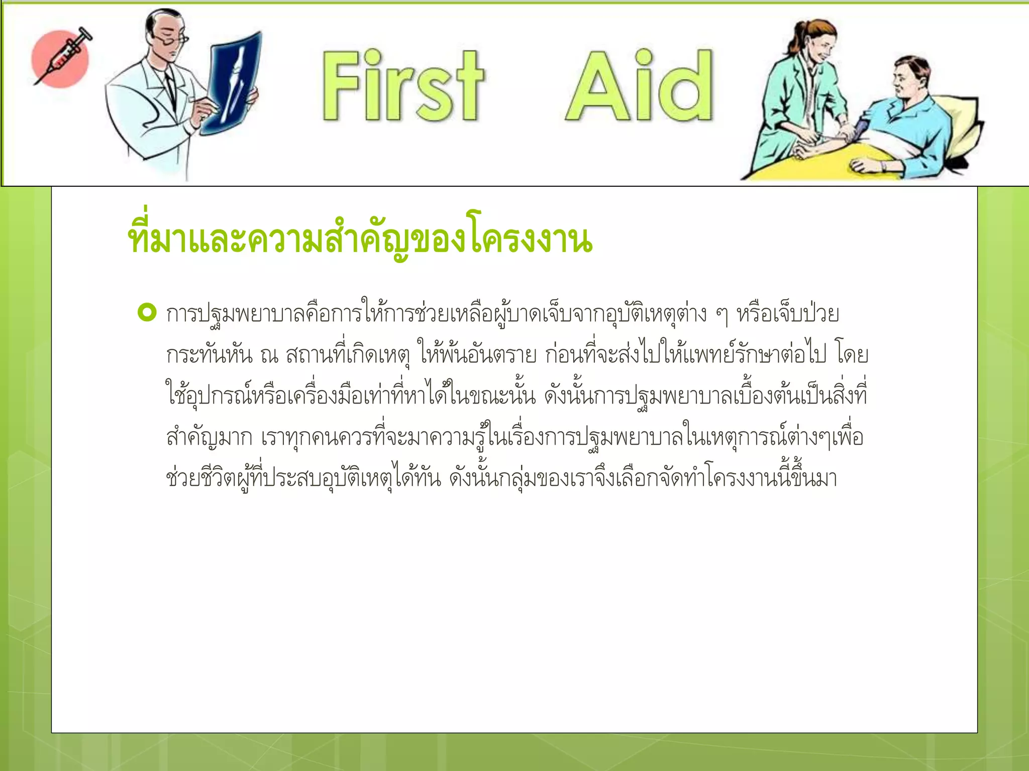 ที่มาและความสาคัญของโครงงาน
 การปฐมพยาบาลคือการให้การช่วยเหลือผู้บาดเจ็บจากอุบัติเหตุต่าง ๆ หรือเจ็บป่วย
กระทันหัน ณ สถานที่เกิดเหตุ ให้พ้นอันตราย ก่อนที่จะส่งไปให้แพทย์รักษาต่อไป โดย
ใช้อุปกรณ์หรือเครื่องมือเท่าที่หาได้ในขณะนั้น ดังนั้นการปฐมพยาบาลเบื้องต้นเป็นสิ่งที่
สาคัญมาก เราทุกคนควรที่จะมาความรู้ในเรื่องการปฐมพยาบาลในเหตุการณ์ต่างๆเพื่อ
ช่วยชีวิตผู้ที่ประสบอุบัติเหตุได้ทัน ดังนั้นกลุ่มของเราจึงเลือกจัดทาโครงงานนี้ขึ้นมา
 