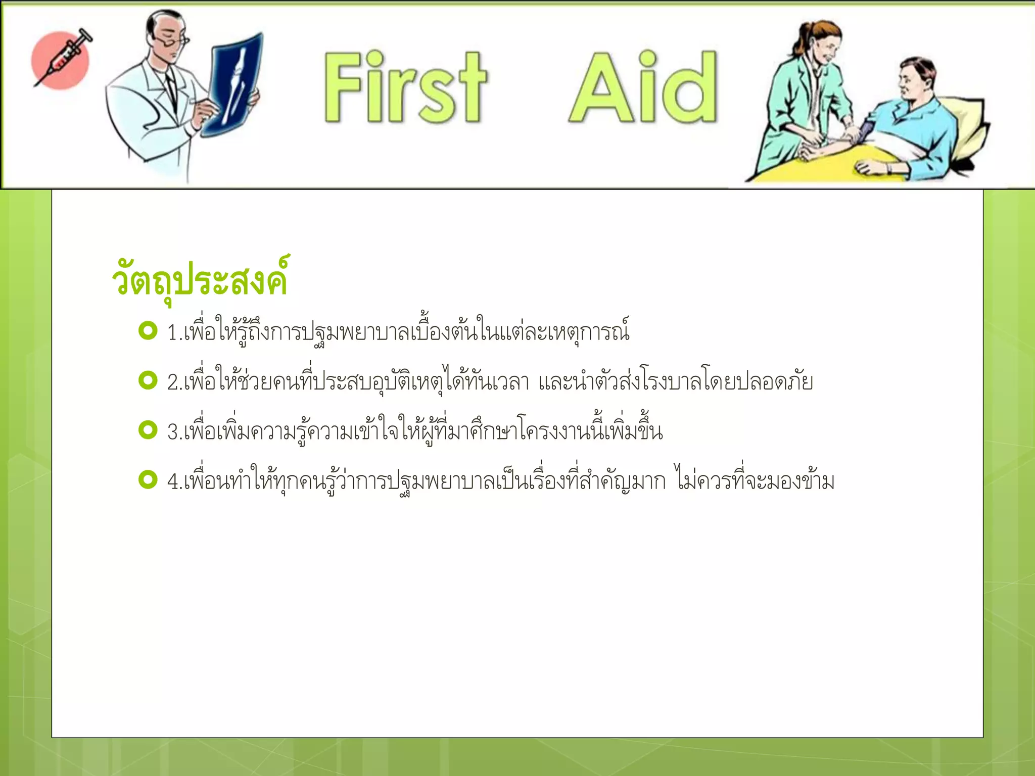 วัตถุประสงค์
 1.เพื่อให้รู้ถึงการปฐมพยาบาลเบื้องต้นในแต่ละเหตุการณ์
 2.เพื่อให้ช่วยคนที่ประสบอุบัติเหตุได้ทันเวลา และนาตัวส่งโรงบาลโดยปลอดภัย
 3.เพื่อเพิ่มความรู้ความเข้าใจให้ผู้ที่มาศึกษาโครงงานนี้เพิ่มขึ้น
 4.เพื่อนทาให้ทุกคนรู้ว่าการปฐมพยาบาลเป็นเรื่องที่สาคัญมาก ไม่ควรที่จะมองข้าม
 