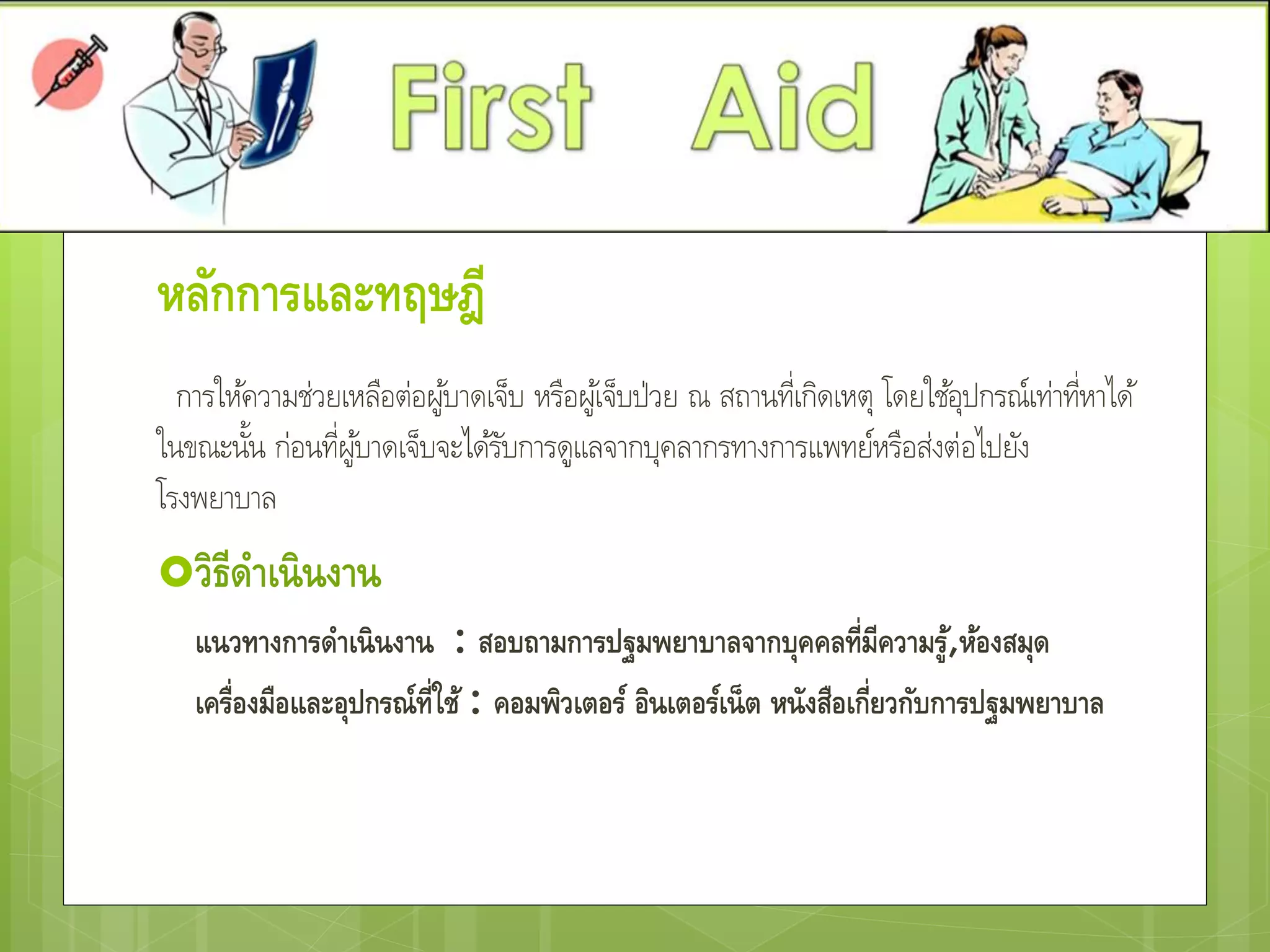 หลักการและทฤษฎี
การให้ความช่วยเหลือต่อผู้บาดเจ็บ หรือผู้เจ็บป่วย ณ สถานที่เกิดเหตุ โดยใช้อุปกรณ์เท่าที่หาได้
ในขณะนั้น ก่อนที่ผู้บาดเจ็บจะได้รับการดูแลจากบุคลากรทางการแพทย์หรือส่งต่อไปยัง
โรงพยาบาล
วิธีดาเนินงาน
แนวทางการดาเนินงาน : สอบถามการปฐมพยาบาลจากบุคคลที่มีความรู้,ห้องสมุด
เครื่องมือและอุปกรณ์ที่ใช้ : คอมพิวเตอร์ อินเตอร์เน็ต หนังสือเกี่ยวกับการปฐมพยาบาล
 
