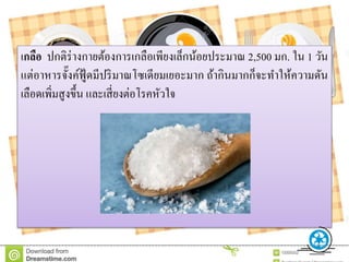 เกลือ ปกติร่างกายต้องการเกลือเพียงเล็กน้อยประมาณ 2,500 มก. ใน 1 วัน
แต่อาหารจั๊งค์ฟู้ ดมีปริมาณโซเดียมเยอะมาก ถ้ากินมากก็จะทาให้ความดัน
เลือดเพิ่มสูงขึ้น และเสี่ยงต่อโรคหัวใจ
 