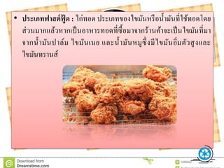 • ประเภทฟำสต์ฟู้ ด : ไก่ทอด ประเภทของไขมันหรือน้ามันที่ใช้ทอดโดย
ส่วนมากแล้วหากเป็นอาหารทอดที่ซื้อมาจากร้านค้าจะเป็นไขมันที่มา
จากน้ามันปาล์ม ไขมันเนย และน้ามันหมูซึ่งมีไขมันอิ่มตัวสูงและ
ไขมันทรานส์
 