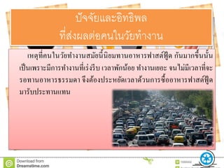 ปัจจัยและอิทธิพล
ที่ส่งผลต่อคนในวัยทำงำน
เหตุที่คนในวัยทางานสมัยนี้นิยมทานอาหารฟาสต์ฟู้ ด กันมากขึ้นนั้น
เป็นเพราะมีการทางานที่เร่งรีบ เวลาพักน้อย ทางานเยอะ จนไม่มีเวลาที่จะ
รอทานอาหารธรรมดา จึงต้องประหยัดเวลาด้วนการซื้ออาหารฟาสต์ฟู้ ด
มารับประทานแทน
 