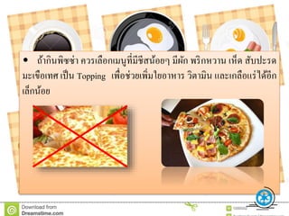 • ถ้ากินพิซซ่า ควรเลือกเมนูที่มีชีสน้อยๆ มีผัก พริกหวาน เห็ด สับปะรด
มะเขือเทศ เป็น Topping เพื่อช่วยเพิ่มใยอาหาร วิตามิน และเกลือแร่ได้อีก
เล็กน้อย
 