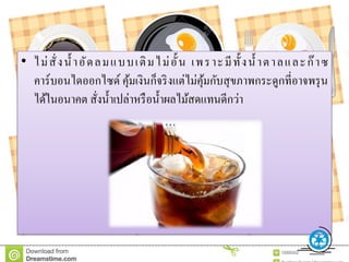 • ไม่สั่งน้ าอัดลมแบบเติมไม่อั้น เพราะมีทั้งน้ าตาลและก๊าซ
คาร์บอนไดออกไซด์ คุ้มเงินก็จริงแต่ไม่คุ้มกับสุขภาพกระดูกที่อาจพรุน
ได้ในอนาคต สั่งน้าเปล่าหรือน้าผลไม้สดแทนดีกว่า
 