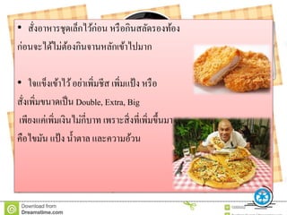 • สั่งอาหารชุดเล็กไว้ก่อน หรือกินสลัดรองท้อง
ก่อนจะได้ไม่ต้องกินจานหลักเข้าไปมาก
• ใจแข็งเข้าไว้อย่าเพิ่มชีส เพิ่มแป้ง หรือ
สั่งเพิ่มขนาดเป็น Double, Extra, Big
เพียงแค่เพิ่มเงินไม่กี่บาท เพราะสิ่งที่เพิ่มขึ้นมา
คือไขมัน แป้ง น้าตาล และความอ้วน
 