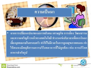 • จากการเปลี่ยนแปลงของสภาพสังคม เศรษฐกิจ การเมือง วัฒนธรรม
และความเจริญก้าวหน้าทางเทคโนโลยี ทางานแข่งกับเวลาเพื่อหาเงินมา
เลี้ยงบุคคลภายในครอบครัว ทาให้ไม่มีเวลาในการดูแลสุขภาพตนเอง ทา
ให้ตนเองมีพฤติกรรมการบริโภคอาหารที่ไม่ถูกต้อง เช่น การบริโภค
อาหารสาเร็จรูป
ความเป็นมา
 