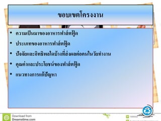 ขอบเขตโครงงำน
• ควำมเป็นมำของอำหำรฟำส์ตฟู้ ด
• ประเภทของอำหำรฟำส์ตฟู้ ด
• ปัจจัยและอิทธิพลใดบ้ำงที่ส่งผลต่อคนในวัยทำงำน
• คุณค่ำและประโยชน์ของฟำส์ตฟู้ ด
• แนวทำงกำรแก้ปัญหำ
 