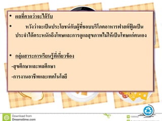 • ผลที่คำดว่ำจะได้รับ
• หวังว่ำจะเป็นประโยชน์กับผู้ที่ชอบบริโภคอำหำรฟำสต์ฟู้ ดเป็น
ประจำได้ตระหนักถึงโทษและกำรดูแลสุขภำพไม่ให้เป็นโทษแก่ตนเอง
• กลุ่มสำระกำรเรียนรู้ที่เกี่ยวข้อง
-สุขศึกษำและพลศึกษำ
-กำรงำนอำชีพและเทคโนโลยี
 