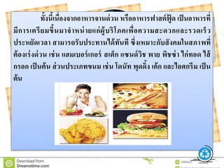 ทั้งนี้เนื่องจำกอำหำรจำนด่วน หรืออำหำรฟำสต์ฟู้ ด เป็นอำหำรที่
มีกำรเตรียมขึ้นมำจำหน่ำยแก่ผู้บริโภคเพื่อควำมสะดวกและรวดเร็ว
ประหยัดเวลำ สำมำรถรับประทำนได้ทันที ซึ่งเหมำะกับสังคมในสภำพที่
ต้องเร่งด่วน เช่น แฮมเบอร์เกอร์ สเต็ก แซนด์วิช พำย พิชซ่ำ ไก่ทอด ไส้
กรอก เป็นต้น ส่วนประเภทขนม เช่น โดนัท พุดดิ้ง เค้ก และไอศกรีม เป็น
ต้น
 