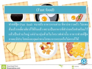 ฟาสต์ฟู้ด (Fast food) หมายถึง อาหารจานด่วน ที่หาง่าย รวดเร็ว ไม่แพง
สั่งแล้วรอเดี๋ยวเดียวก็ได้กินแล้ว เพราะเป็นอาหารที่ทาง่ายหรือทาเตรียมไว้
แล้วเป็นส่วนใหญ่ แค่นามาอุ่นด้วยไมโครเวฟเท่านั้น อาหารฟาสต์ฟู้ ด
อาจจะมีประโยชน์และคุณค่าทางโภชนาการครบหรือไม่ครบก็ได้
(Fast food)
 