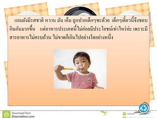 แถมยังมีรสชาติ หวาน มัน เค็ม ถูกปากเด็กๆซะด้วย เด็กๆเดี๋ยวนี้จึงชอบ
กินกันมากขึ้น แต่อาหารประเภทนี้ไม่ค่อยมีประโยชน์เท่าไหร่ค่ะ เพราะมี
สารอาหารไม่ครบถ้วน ไม่ขาดก็เกินไปอย่างใดอย่างหนึ่ง
 
