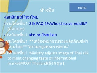 อ้างอิง
-เอกลักษณ์ไหมไทย
-กระโดดขึ้น↑ Silk FAQ 29:Who discovered silk?
(อังกฤษ)
-กระโดดขึ้น↑ ตำานานไหมไทย
-  กระโดดขึ้น↑ **เครื่องหมายรับรองผลิตภัณฑ์ผ้า
ไหมไทย**“ ”ตรานกยูงพระราชทาน
-  กระโดดขึ้น↑ Ministry adjusts image of Thai silk
to meet changing taste of international
marketMCOT Thailand(อังกฤษ)
menu
 
